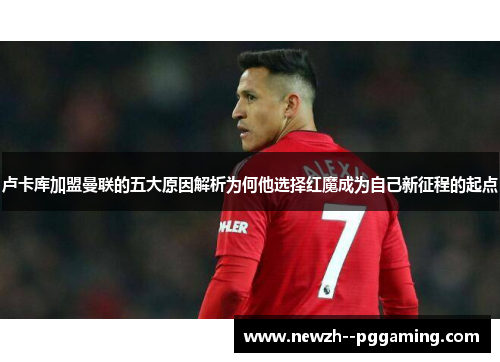 卢卡库加盟曼联的五大原因解析为何他选择红魔成为自己新征程的起点