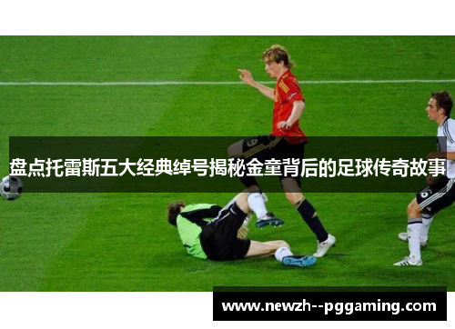 盘点托雷斯五大经典绰号揭秘金童背后的足球传奇故事