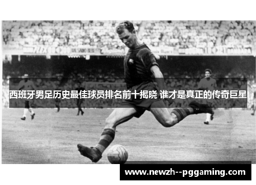 西班牙男足历史最佳球员排名前十揭晓 谁才是真正的传奇巨星