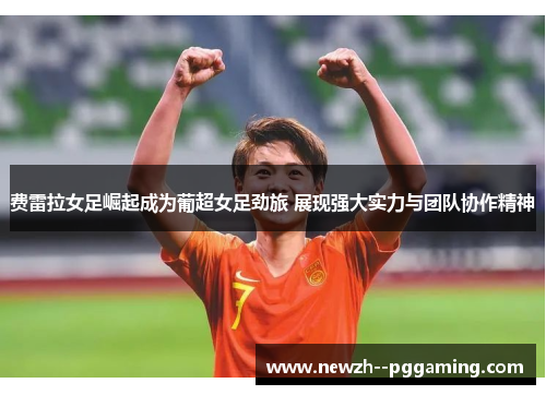 费雷拉女足崛起成为葡超女足劲旅 展现强大实力与团队协作精神 费雷拉女足崛起成为葡超女足劲旅 展现强大实力与团队协作精神