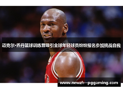 迈克尔·乔丹篮球训练营吸引全球年轻球员纷纷报名参加挑战自我
