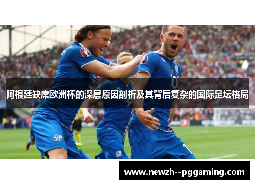 阿根廷缺席欧洲杯的深层原因剖析及其背后复杂的国际足坛格局 阿根廷缺席欧洲杯的深层原因剖析及其背后复杂的国际足坛格局