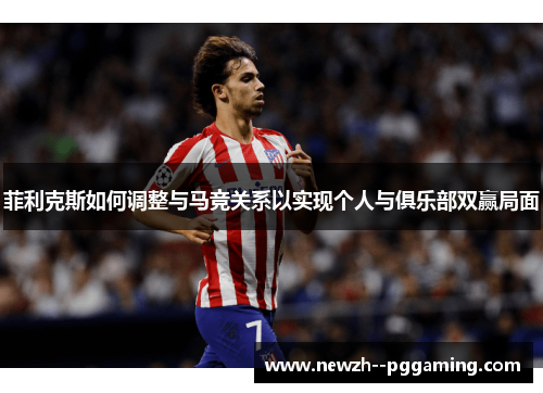菲利克斯如何调整与马竞关系以实现个人与俱乐部双赢局面