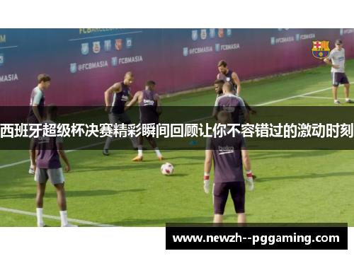 西班牙超级杯决赛精彩瞬间回顾让你不容错过的激动时刻 西班牙超级杯决赛精彩瞬间回顾让你不容错过的激动时刻