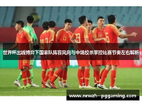 世界杯出线博弈下国家队阵容风向与中场绞杀掌控比赛节奏左右解析 世界杯出线博弈下国家队阵容风向与中场绞杀掌控比赛节奏左右解析