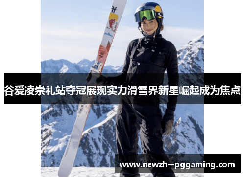 谷爱凌崇礼站夺冠展现实力滑雪界新星崛起成为焦点 谷爱凌崇礼站夺冠展现实力滑雪界新星崛起成为焦点