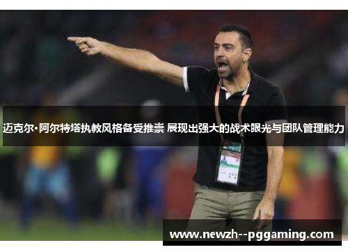 迈克尔·阿尔特塔执教风格备受推崇 展现出强大的战术眼光与团队管理能力
