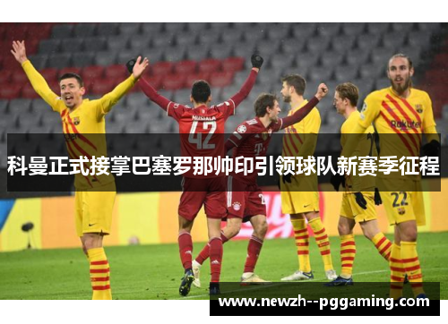 科曼正式接掌巴塞罗那帅印引领球队新赛季征程 科曼正式接掌巴塞罗那帅印引领球队新赛季征程