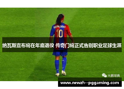 纳瓦斯宣布将在年底退役 传奇门将正式告别职业足球生涯