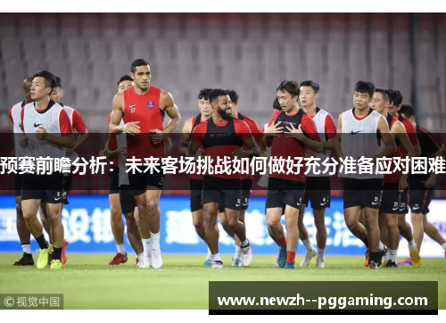 预赛前瞻分析:未来客场挑战如何做好充分准备应对困难 预赛前瞻分析:未来客场挑战如何做好充分准备应对困难
