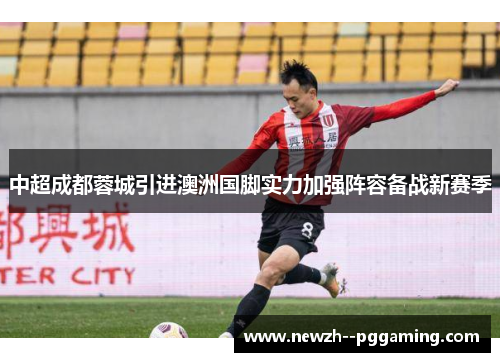 中超成都蓉城引进澳洲国脚实力加强阵容备战新赛季 中超成都蓉城引进澳洲国脚实力加强阵容备战新赛季