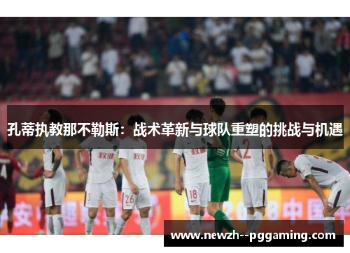 孔蒂执教那不勒斯:战术革新与球队重塑的挑战与机遇 孔蒂执教那不勒斯:战术革新与球队重塑的挑战与机遇